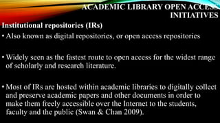 ACADEMIC LIBRARY OPEN ACCESS
INITIATIVES
Institutional repositories (IRs)
• Also known as digital repositories, or open access repositories
• Widely seen as the fastest route to open access for the widest range
of scholarly and research literature.
• Most of IRs are hosted within academic libraries to digitally collect
and preserve academic papers and other documents in order to
make them freely accessible over the Internet to the students,
faculty and the public (Swan & Chan 2009).
 