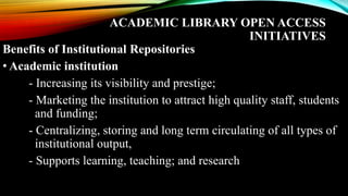 ACADEMIC LIBRARY OPEN ACCESS
INITIATIVES
Benefits of Institutional Repositories
• Academic institution
- Increasing its visibility and prestige;
- Marketing the institution to attract high quality staff, students
and funding;
- Centralizing, storing and long term circulating of all types of
institutional output,
- Supports learning, teaching; and research
 