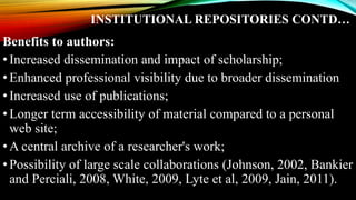INSTITUTIONAL REPOSITORIES CONTD…
Benefits to authors:
•Increased dissemination and impact of scholarship;
•Enhanced professional visibility due to broader dissemination
•Increased use of publications;
•Longer term accessibility of material compared to a personal
web site;
•A central archive of a researcher's work;
•Possibility of large scale collaborations (Johnson, 2002, Bankier
and Perciali, 2008, White, 2009, Lyte et al, 2009, Jain, 2011).
 