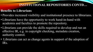 INSTITUTIONAL REPOSITORIES CONTD…
Benefits to Librarians
• Provides increased visibility and institutional presence to librarians.
• Librarians have the opportunity to work hand-in-hand with
academia and faculties to promote the repository.
• Librarians can provide the skills required to develop and run an
effective IR, e.g. in copyright checking, metadata creation,
authority control.
• Librarians can act as change agents in support of the adoption of
IRs.
 