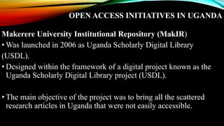 OPEN ACCESS INITIATIVES IN UGANDA
Makerere University Institutional Repository (MakIR)
• Was launched in 2006 as Uganda Scholarly Digital Library
(USDL).
• Designed within the framework of a digital project known as the
Uganda Scholarly Digital Library project (USDL).
• The main objective of the project was to bring all the scattered
research articles in Uganda that were not easily accessible.
 