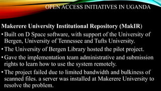 OPEN ACCESS INITIATIVES IN UGANDA
Makerere University Institutional Repository (MakIR)
•Built on D Space software, with support of the University of
Bergen, University of Tennessee and Tufts University.
•The University of Bergen Library hosted the pilot project.
•Gave the implementation team administrative and submission
rights to learn how to use the system remotely.
•The project failed due to limited bandwidth and bulkiness of
scanned files. a server was installed at Makerere University to
resolve the problem.
 