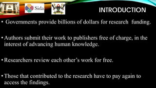 INTRODUCTION
• Governments provide billions of dollars for research funding.
•Authors submit their work to publishers free of charge, in the
interest of advancing human knowledge.
•Researchers review each other’s work for free.
•Those that contributed to the research have to pay again to
access the findings.
 