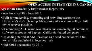 OPEN ACCESS INITIATIVES IN UGANDA
Aga Khan University Institutional Repository
• Was launched 30th June 2013.
• Built for preserving, promoting and providing access to the
University's research and publications under one umbrella, in full
text wherever possible.
• eCommons@AKU name was chosen and run on digital commons
software, a product of bepress, California- based company.
• Uploading started at AKU Pakistan as a seed collection with full
text articles published in local journals
• Had 3,012 documents by 2014.
 