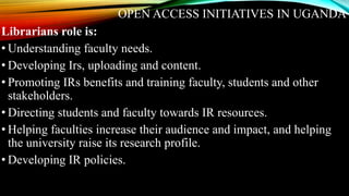 OPEN ACCESS INITIATIVES IN UGANDA
Librarians role is:
• Understanding faculty needs.
• Developing Irs, uploading and content.
• Promoting IRs benefits and training faculty, students and other
stakeholders.
• Directing students and faculty towards IR resources.
• Helping faculties increase their audience and impact, and helping
the university raise its research profile.
• Developing IR policies.
 