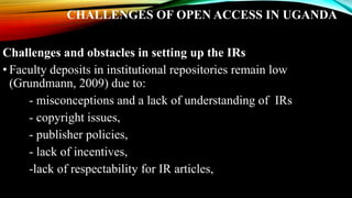 CHALLENGES OF OPEN ACCESS IN UGANDA
Challenges and obstacles in setting up the IRs
• Faculty deposits in institutional repositories remain low
(Grundmann, 2009) due to:
- misconceptions and a lack of understanding of IRs
- copyright issues,
- publisher policies,
- lack of incentives,
-lack of respectability for IR articles,
 