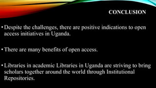 CONCLUSION
•Despite the challenges, there are positive indications to open
access initiatives in Uganda.
•There are many benefits of open access.
•Libraries in academic Libraries in Uganda are striving to bring
scholars together around the world through Institutional
Repositories.
 