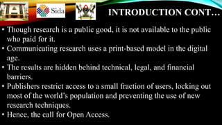 INTRODUCTION CONT…
• Though research is a public good, it is not available to the public
who paid for it.
• Communicating research uses a print-based model in the digital
age.
• The results are hidden behind technical, legal, and financial
barriers.
• Publishers restrict access to a small fraction of users, locking out
most of the world’s population and preventing the use of new
research techniques.
• Hence, the call for Open Access.
 