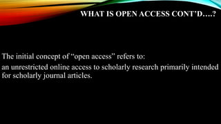 WHAT IS OPEN ACCESS CONT’D….?
The initial concept of “open access” refers to:
an unrestricted online access to scholarly research primarily intended
for scholarly journal articles.
 