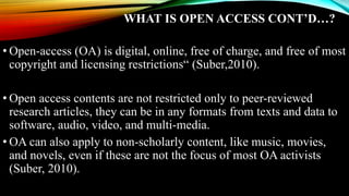 WHAT IS OPEN ACCESS CONT’D…?
• Open-access (OA) is digital, online, free of charge, and free of most
copyright and licensing restrictions“ (Suber,2010).
• Open access contents are not restricted only to peer-reviewed
research articles, they can be in any formats from texts and data to
software, audio, video, and multi-media.
• OA can also apply to non-scholarly content, like music, movies,
and novels, even if these are not the focus of most OA activists
(Suber, 2010).
 