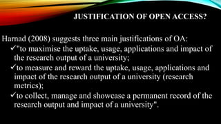 JUSTIFICATION OF OPEN ACCESS?
Harnad (2008) suggests three main justifications of OA:
"to maximise the uptake, usage, applications and impact of
the research output of a university;
to measure and reward the uptake, usage, applications and
impact of the research output of a university (research
metrics);
to collect, manage and showcase a permanent record of the
research output and impact of a university".
 