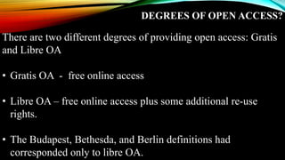 DEGREES OF OPEN ACCESS?
There are two different degrees of providing open access: Gratis
and Libre OA
• Gratis OA - free online access
• Libre OA – free online access plus some additional re-use
rights.
• The Budapest, Bethesda, and Berlin definitions had
corresponded only to libre OA.
 