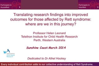 Translating research findings into improved 
outcomes for those affected by Rett syndrome: 
where are we in this journey? 
Professor Helen Leonard 
Telethon Institute for Child Health Research 
Perth, Western Australia 
Sunshine Coast March 2014 
Dedicated to Dr Athel Hockey 
 