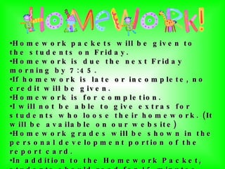Homework packets will be given to the students on Friday. Homework is due the next Friday morning by 7:45. If homework is late or incomplete, no credit will be given. Homework is for completion. I will not be able to give extras for students who loose their homework. (It will be available on our website)  Homework grades will be shown in the personal development portion of the report card.  In addition to the Homework Packet, students should read for 15 minutes and study math facts daily.  Students should document their daily reading by coloring in their monthly reading sheet.  If their reading sheet is not initialed they will not receive credit for that day.   