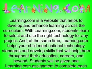 Learning.com is a website that helps to develop and enhance learning across the curriculum. With Learning.com, students learn to select and use the right technology for any project. And, at the same time, Learning.com helps your child meet national technology standards and develop skills that will help them throughout their education, careers, and beyond. Students will be given one Learning.com assignment to complete each week. 