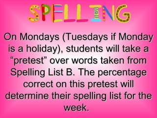 On Mondays (Tuesdays if Monday is a holiday), students will take a “pretest” over words taken from Spelling List B. The percentage correct on this pretest will determine their spelling list for the week.   