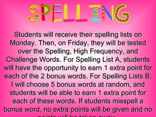 Students will receive their spelling lists on Monday. Then, on Friday, they will be tested over the Spelling, High Frequency, and Challenge Words. For Spelling List A, students will have the opportunity to earn 1 extra point for each of the 2 bonus words. For Spelling Lists B, I will choose 5 bonus words at random, and students will be able to earn 1 extra point for each of these words. If students misspell a bonus word, no extra points will be given and no points will be taken away.  