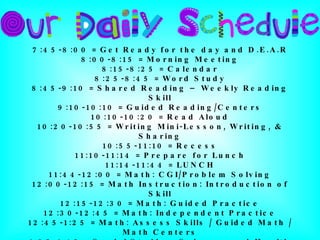 7:45-8:00 = Get Ready for the day and D.E.A.R 8:00-8:15 = Morning Meeting 8:15-8:25 = Calendar 8:25-8:45 = Word Study 8:45-9:10 = Shared Reading – Weekly Reading Skill 9:10-10:10 = Guided Reading/Centers 10:10-10:20 = Read Aloud 10:20-10:55 = Writing Mini-Lesson, Writing, & Sharing 10:55-11:10 = Recess 11:10-11:14 = Prepare for Lunch 11:14-11:44 = LUNCH 11:44-12:00 = Math: CGI/Problem Solving 12:00-12:15 = Math Instruction: Introduction of Skill 12:15-12:30 = Math: Guided Practice 12:30-12:45 = Math: Independent Practice 12:45-1:25 = Math: Assess Skills / Guided Math / Math Centers 1:25-1:45 = Social Studies, Science, and Health 1:45-2:30 = Special Areas (Music, Art, P.E.) 2:30-2:40 = Pack Up 2:40 = DISMISSAL 
