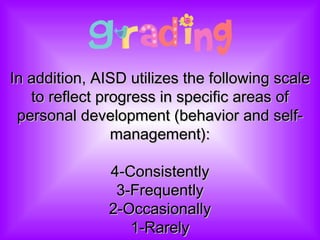 In addition, AISD utilizes the following scale to reflect progress in specific areas of personal development (behavior and self-management):   4-Consistently 3-Frequently 2-Occasionally 1-Rarely 