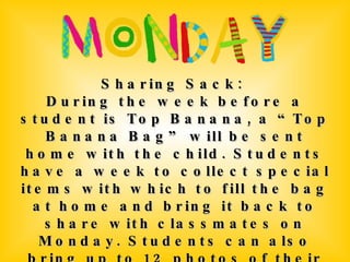 Sharing Sack:  During the week before a student is Top Banana, a “Top Banana Bag” will be sent home with the child. Students have a week to collect special items with which to fill the bag at home and bring it back to share with classmates on Monday. Students can also bring up to 12 photos of their choice to display. The Top Banana will also take home an All About Me Poster to fill out and decorate that will be displayed in the classroom. 