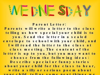 Parent Letter:  Parents will write a letter to the class telling us how special your child is to you. Send the letter in a sealed envelope to school with your child, and I will read the letter to the class at class meeting. The content of the letter is up to you, but you may want to choose from the following ideas: Describe special or funny stories about your child for the class to hear, write a silly or serious poem about your child, tell us some neat things we may not know about your child, send silly or special pictures with a letter describing the pictures, or write a short story with your child as the main character. 