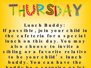 Lunch Buddy:  If possible, join your child in the cafeteria for a special lunch on this day. You may also choose to invite a sibling or a favorite relative to be your child’s lunch buddy. You can have the buddy be a surprise or let your child know ahead of time. 