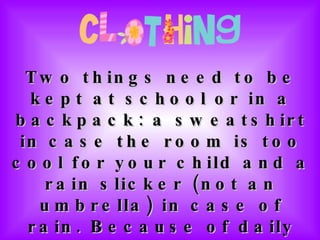 Two things need to be kept at school or in a backpack: a sweatshirt in case the room is too cool for your child and a rain slicker (not an umbrella) in case of rain. Because of daily P.E., students should wear tennis shoes and bring a water bottle, labeled with their name, daily. 