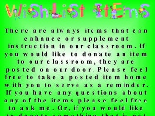 There are always items that can enhance or supplement instruction in our classroom. If you would like to donate an item to our classroom, they are posted on our door. Please feel free to take a posted item home with you to serve as a reminder. If you have any questions about any of the items please feel free to ask me. Or, if you would like to donate something that is not listed, just check with me and I'll let you know whether or not we could use it in our classroom! Thank you so much for your thoughtfulness and generosity! 