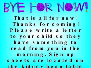 That is all for now! Thanks for coming! Please write a letter to your child so they have something to read from you in the morning. Sign up sheets are located on the kidney bean table and “wishes” for the class are located on our classroom door. 