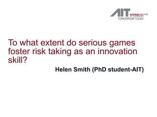 To what extent do serious games
foster risk taking as an innovation
skill?
            Helen Smith (PhD student-AIT)
 