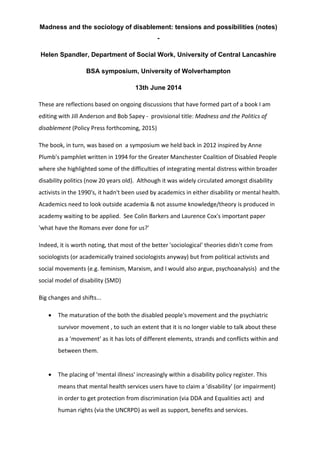 Madness and the sociology of disablement: tensions and possibilities (notes)
-
Helen Spandler, Department of Social Work, University of Central Lancashire
BSA symposium, University of Wolverhampton
13th June 2014
These are reflections based on ongoing discussions that have formed part of a book I am
editing with Jill Anderson and Bob Sapey - provisional title: Madness and the Politics of
disablement (Policy Press forthcoming, 2015)
The book, in turn, was based on a symposium we held back in 2012 inspired by Anne
Plumb's pamphlet written in 1994 for the Greater Manchester Coalition of Disabled People
where she highlighted some of the difficulties of integrating mental distress within broader
disability politics (now 20 years old). Although it was widely circulated amongst disability
activists in the 1990's, it hadn't been used by academics in either disability or mental health.
Academics need to look outside academia & not assume knowledge/theory is produced in
academy waiting to be applied. See Colin Barkers and Laurence Cox's important paper
'what have the Romans ever done for us?'
Indeed, it is worth noting, that most of the better 'sociological' theories didn't come from
sociologists (or academically trained sociologists anyway) but from political activists and
social movements (e.g. feminism, Marxism, and I would also argue, psychoanalysis) and the
social model of disability (SMD)
Big changes and shifts...
• The maturation of the both the disabled people's movement and the psychiatric
survivor movement , to such an extent that it is no longer viable to talk about these
as a 'movement' as it has lots of different elements, strands and conflicts within and
between them.
• The placing of 'mental illness' increasingly within a disability policy register. This
means that mental health services users have to claim a 'disability' (or impairment)
in order to get protection from discrimination (via DDA and Equalities act) and
human rights (via the UNCRPD) as well as support, benefits and services.
 