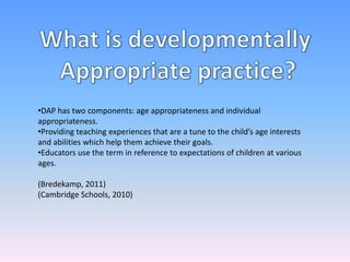 •DAP has two components: age appropriateness and individual
appropriateness.
•Providing teaching experiences that are a tune to the child’s age interests
and abilities which help them achieve their goals.
•Educators use the term in reference to expectations of children at various
ages.
(Bredekamp, 2011)
(Cambridge Schools, 2010)
 