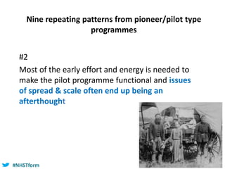 #NHSTform#NHSTform
Nine repeating patterns from pioneer/pilot type
programmes
#2
Most of the early effort and energy is needed to
make the pilot programme functional and issues
of spread & scale often end up being an
afterthought
 