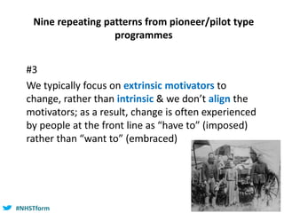 #NHSTform#NHSTform
Nine repeating patterns from pioneer/pilot type
programmes
#3
We typically focus on extrinsic motivators to
change, rather than intrinsic & we don’t align the
motivators; as a result, change is often experienced
by people at the front line as “have to” (imposed)
rather than “want to” (embraced)
 
