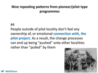 #NHSTform#NHSTform
Nine repeating patterns from pioneer/pilot type
programmes
#4
People outside of pilot locality don’t feel any
ownership of, or emotional connection with, the
pilot project. As a result, the change processes
can end up being “pushed” onto other localities
rather than “pulled” by them
 