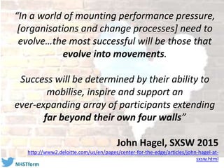 #NHSTform
“In a world of mounting performance pressure,
[organisations and change processes] need to
evolve…the most successful will be those that
evolve into movements.
Success will be determined by their ability to
mobilise, inspire and support an
ever-expanding array of participants extending
far beyond their own four walls”
John Hagel, SXSW 2015
http://www2.deloitte.com/us/en/pages/center-for-the-edge/articles/john-hagel-at-
sxsw.html
 