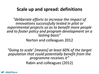 #NHSTform#NHSTform
Scale up and spread: definitions
“deliberate efforts to increase the impact of
innovations successfully tested in pilot or
experimental projects so as to benefit more people
and to foster policy and program development on a
lasting basis”
Norton and colleagues 2012
“Going to scale’ [means] at least 60% of the target
population that could potentially benefit from the
programme receives it”
Rabin and colleagues (2012)
 