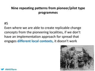 #NHSTform#NHSTform
#5
Even where we are able to create replicable change
concepts from the pioneering localities, if we don’t
have an implementation approach for spread that
engages different local contexts, it doesn’t work
Nine repeating patterns from pioneer/pilot type
programmes
 