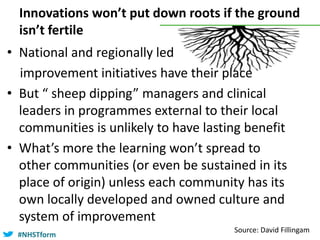 #NHSTform#NHSTform
Innovations won’t put down roots if the ground
isn’t fertile
Source: David Fillingam
• National and regionally led
improvement initiatives have their place
• But “ sheep dipping” managers and clinical
leaders in programmes external to their local
communities is unlikely to have lasting benefit
• What’s more the learning won’t spread to
other communities (or even be sustained in its
place of origin) unless each community has its
own locally developed and owned culture and
system of improvement
 