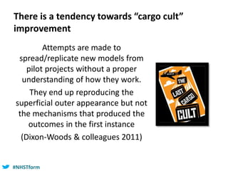 #NHSTform#NHSTform
There is a tendency towards “cargo cult”
improvement
Attempts are made to
spread/replicate new models from
pilot projects without a proper
understanding of how they work.
They end up reproducing the
superficial outer appearance but not
the mechanisms that produced the
outcomes in the first instance
(Dixon-Woods & colleagues 2011)
 