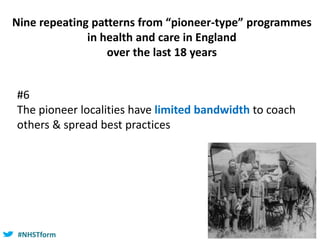 #NHSTform#NHSTform
#6
The pioneer localities have limited bandwidth to coach
others & spread best practices
Nine repeating patterns from “pioneer-type” programmes
in health and care in England
over the last 18 years
 