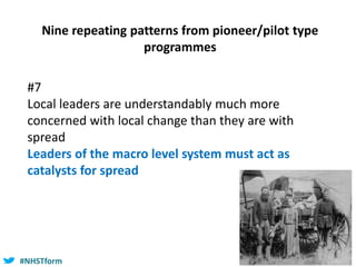 #NHSTform#NHSTform
#7
Local leaders are understandably much more
concerned with local change than they are with
spread
Leaders of the macro level system must act as
catalysts for spread
Nine repeating patterns from pioneer/pilot type
programmes
 