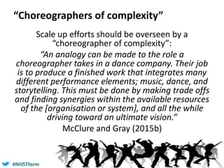 #NHSTform#NHSTform
“Choreographers of complexity”
Scale up efforts should be overseen by a
“choreographer of complexity”:
“An analogy can be made to the role a
choreographer takes in a dance company. Their job
is to produce a finished work that integrates many
different performance elements; music, dance, and
storytelling. This must be done by making trade offs
and finding synergies within the available resources
of the [organisation or system], and all the while
driving toward an ultimate vision.”
McClure and Gray (2015b)
 