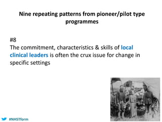 #NHSTform#NHSTform
#8
The commitment, characteristics & skills of local
clinical leaders is often the crux issue for change in
specific settings
Nine repeating patterns from pioneer/pilot type
programmes
 