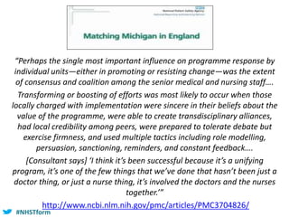 #NHSTform#NHSTform
“Perhaps the single most important influence on programme response by
individual units—either in promoting or resisting change—was the extent
of consensus and coalition among the senior medical and nursing staff….
Transforming or boosting of efforts was most likely to occur when those
locally charged with implementation were sincere in their beliefs about the
value of the programme, were able to create transdisciplinary alliances,
had local credibility among peers, were prepared to tolerate debate but
exercise firmness, and used multiple tactics including role modelling,
persuasion, sanctioning, reminders, and constant feedback….
[Consultant says] ‘I think it’s been successful because it’s a unifying
program, it’s one of the few things that we’ve done that hasn’t been just a
doctor thing, or just a nurse thing, it’s involved the doctors and the nurses
together.’”
http://www.ncbi.nlm.nih.gov/pmc/articles/PMC3704826/
 
