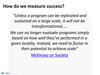 #NHSTform#NHSTform
How do we measure success?
“Unless a program can be replicated and
sustained on a large scale, it will not be
transformational…..
We can no longer evaluate programs simply
based on how well they’ve performed in a
given locality. Instead, we need to factor in
their potential to achieve scale”
McKinsey on Society
 