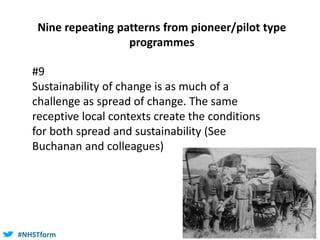 #NHSTform#NHSTform
Nine repeating patterns from pioneer/pilot type
programmes
#9
Sustainability of change is as much of a
challenge as spread of change. The same
receptive local contexts create the conditions
for both spread and sustainability (See
Buchanan and colleagues)
 