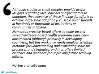 #NHSTform#NHSTform
Although studies in small samples provide useful
insights regarding local barriers and facilitators to
adoption, the relevance of these findings for efforts to
achieve large-scale adoption (i.e., scale up or spread)
in hundreds or thousands of institutions or
communities is limited.
Numerous practice-based efforts to scale-up and
spread evidence-based health programs have been
documented (although primarily in developing
countries), but this work only rarely employs scientific
methods for understanding and evaluating scale-up
processes and strategies, and thus offers limited
evidence and guidance for improving future scale-up
efforts.
Norton and colleagues
 