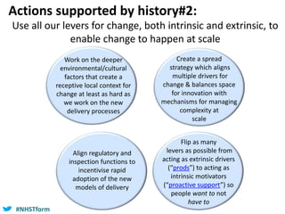 #NHSTform#NHSTform
Use all our levers for change, both intrinsic and extrinsic, to
enable change to happen at scale
Actions supported by history#2:
Work on the deeper
environmental/cultural
factors that create a
receptive local context for
change at least as hard as
we work on the new
delivery processes
Create a spread
strategy which aligns
multiple drivers for
change & balances space
for innovation with
mechanisms for managing
complexity at
scale
Flip as many
levers as possible from
acting as extrinsic drivers
(“prods”) to acting as
intrinsic motivators
(“proactive support”) so
people want to not
have to
Align regulatory and
inspection functions to
incentivise rapid
adoption of the new
models of delivery
 