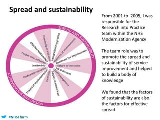 #NHSTform#NHSTform
From 2001 to 2005, I was
responsible for the
Research into Practice
team within the NHS
Modernisation Agency
The team role was to
promote the spread and
sustainability of service
improvement and helped
to build a body of
knowledge
We found that the factors
of sustainability are also
the factors for effective
spread
Spread and sustainability
 